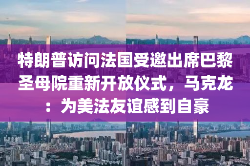 特朗普访问法国受邀出席巴黎圣母院重新开放仪式，马克龙：为美法友谊感到自豪