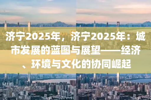 济宁2025年，济宁2025年：城市发展的蓝图与展望——经济、环境与文化的协同崛起