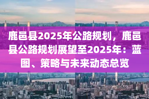 鹿邑县2025年公路规划，鹿邑县公路规划展望至2025年：蓝图、策略与未来动态总览