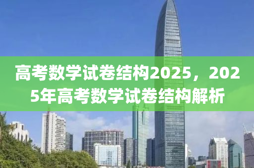 高考数学试卷结构2025，2025年高考数学试卷结构解析