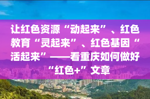 让红色资源“动起来”、红色教育“灵起来”、红色基因“活起来”——看重庆如何做好“红色+”文章