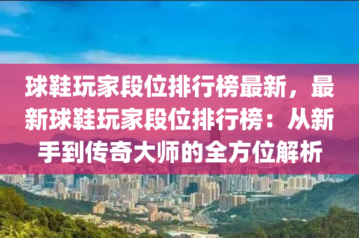 球鞋玩家段位排行榜最新，最新球鞋玩家段位排行榜：从新手到传奇大师的全方位解析