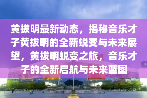 黄拔明最新动态，揭秘音乐才子黄拔明的全新蜕变与未来展望，黄拔明蜕变之旅，音乐才子的全新启航与未来蓝图