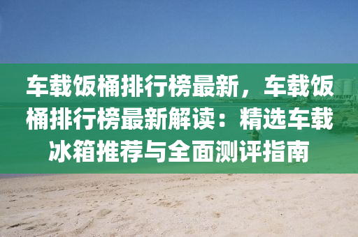 车载饭桶排行榜最新，车载饭桶排行榜最新解读：精选车载冰箱推荐与全面测评指南