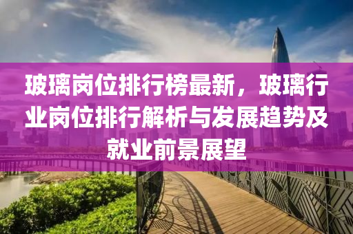 玻璃岗位排行榜最新，玻璃行业岗位排行解析与发展趋势及就业前景展望