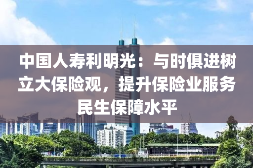 中国人寿利明光：与时俱进树立大保险观，提升保险业服务民生保障水平