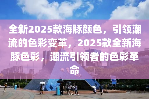 全新2025款海豚颜色，引领潮流的色彩变革，2025款全新海豚色彩，潮流引领者的色彩革命