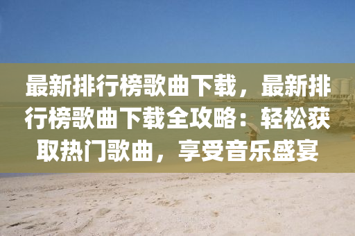 最新排行榜歌曲下载，最新排行榜歌曲下载全攻略：轻松获取热门歌曲，享受音乐盛宴