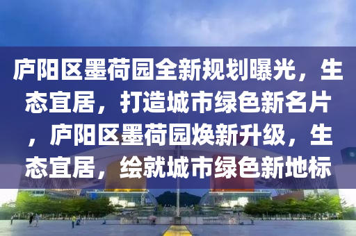 庐阳区墨荷园全新规划曝光，生态宜居，打造城市绿色新名片，庐阳区墨荷园焕新升级，生态宜居，绘就城市绿色新地标
