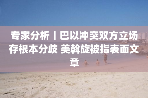 专家分析丨巴以冲突双方立场存根本分歧 美斡旋被指表面文章