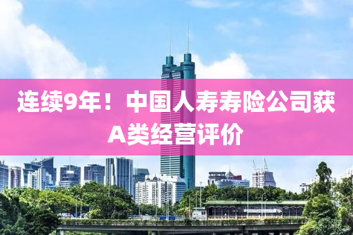 连续9年！中国人寿寿险公司获A类经营评价