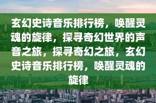 玄幻史诗音乐排行榜，唤醒灵魂的旋律，探寻奇幻世界的声音之旅，探寻奇幻之旅，玄幻史诗音乐排行榜，唤醒灵魂的旋律