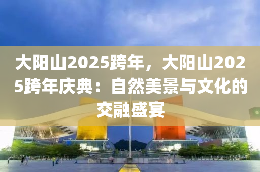 大阳山2025跨年，大阳山2025跨年庆典：自然美景与文化的交融盛宴