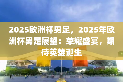 2025欧洲杯男足，2025年欧洲杯男足展望：荣耀盛宴，期待英雄诞生