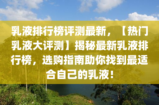 乳液排行榜评测最新，【热门乳液大评测】揭秘最新乳液排行榜，选购指南助你找到最适合自己的乳液！