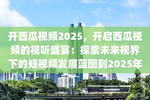 开西瓜视频2025，开启西瓜视频的视听盛宴：探索未来视界下的短视频发展蓝图到2025年