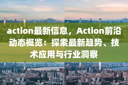 action最新信息，Action前沿动态概览：探索最新趋势、技术应用与行业洞察