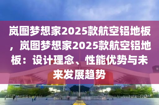 岚图梦想家2025款航空铝地板，岚图梦想家2025款航空铝地板：设计理念、性能优势与未来发展趋势