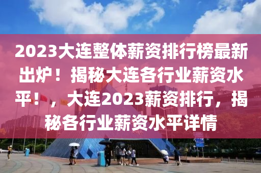 2023大连整体薪资排行榜最新出炉！揭秘大连各行业薪资水平！，大连2023薪资排行，揭秘各行业薪资水平详情