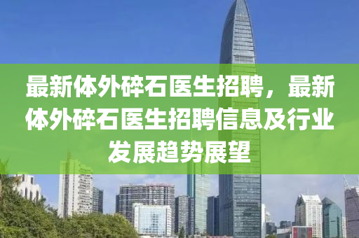最新体外碎石医生招聘，最新体外碎石医生招聘信息及行业发展趋势展望