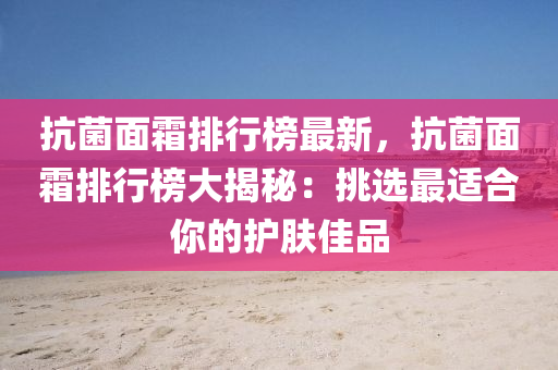 抗菌面霜排行榜最新，抗菌面霜排行榜大揭秘：挑选最适合你的护肤佳品