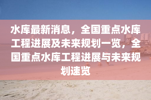 水库最新消息，全国重点水库工程进展及未来规划一览，全国重点水库工程进展与未来规划速览