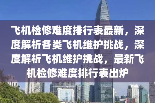 飞机检修难度排行表最新，深度解析各类飞机维护挑战，深度解析飞机维护挑战，最新飞机检修难度排行表出炉