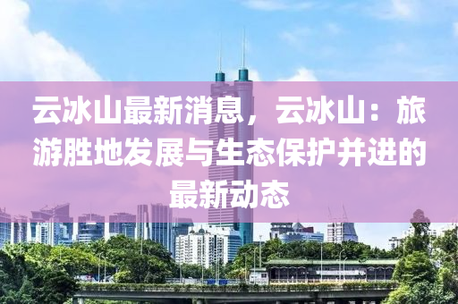 云冰山最新消息，云冰山：旅游胜地发展与生态保护并进的最新动态