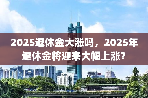 2025退休金大涨吗，2025年退休金将迎来大幅上涨？