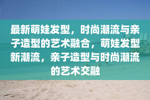 最新萌娃发型，时尚潮流与亲子造型的艺术融合，萌娃发型新潮流，亲子造型与时尚潮流的艺术交融