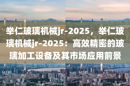 举仁玻璃机械jr-2025，举仁玻璃机械jr-2025：高效精密的玻璃加工设备及其市场应用前景