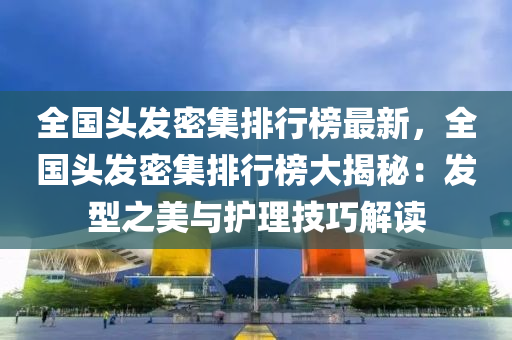 全国头发密集排行榜最新，全国头发密集排行榜大揭秘：发型之美与护理技巧解读