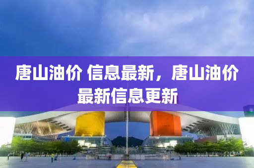 唐山油价 信息最新，唐山油价最新信息更新