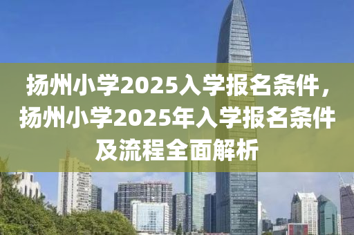 扬州小学2025入学报名条件，扬州小学2025年入学报名条件及流程全面解析
