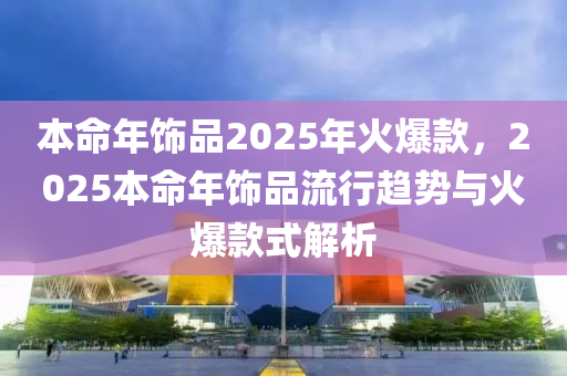 本命年饰品2025年火爆款，2025本命年饰品流行趋势与火爆款式解析