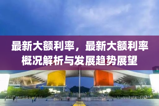 最新大额利率，最新大额利率概况解析与发展趋势展望