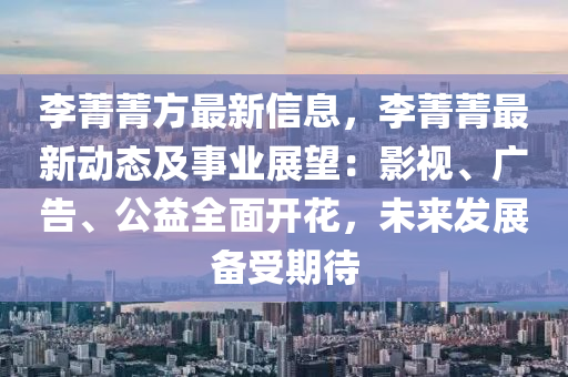 李菁菁方最新信息，李菁菁最新动态及事业展望：影视、广告、公益全面开花，未来发展备受期待