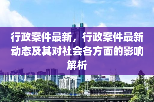 行政案件最新，行政案件最新动态及其对社会各方面的影响解析
