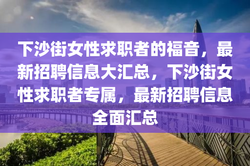 下沙街女性求职者的福音，最新招聘信息大汇总，下沙街女性求职者专属，最新招聘信息全面汇总