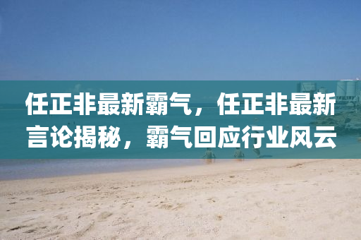 任正非最新霸气，任正非最新言论揭秘，霸气回应行业风云