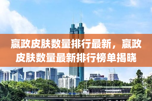 嬴政皮肤数量排行最新，嬴政皮肤数量最新排行榜单揭晓