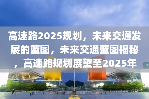 高速路2025规划，未来交通发展的蓝图，未来交通蓝图揭秘，高速路规划展望至2025年