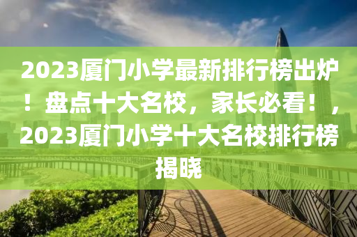 2023厦门小学最新排行榜出炉！盘点十大名校，家长必看！，2023厦门小学十大名校排行榜揭晓