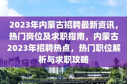 2023年内蒙古招聘最新资讯，热门岗位及求职指南，内蒙古2023年招聘热点，热门职位解析与求职攻略
