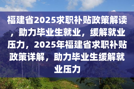 福建省2025求职补贴政策解读，助力毕业生就业，缓解就业压力，2025年福建省求职补贴政策详解，助力毕业生缓解就业压力