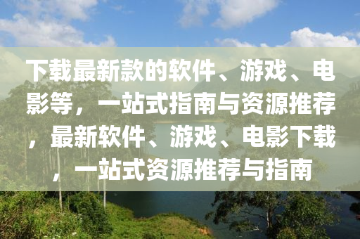 下载最新款的软件、游戏、电影等，一站式指南与资源推荐，最新软件、游戏、电影下载，一站式资源推荐与指南