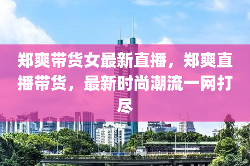 郑爽带货女最新直播，郑爽直播带货，最新时尚潮流一网打尽