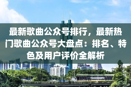 最新歌曲公众号排行，最新热门歌曲公众号大盘点：排名、特色及用户评价全解析
