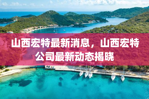 山西宏特最新消息，山西宏特公司最新动态揭晓