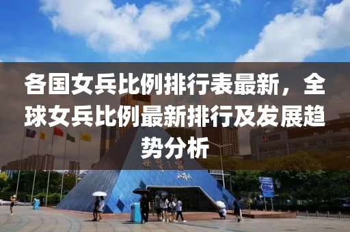 各国女兵比例排行表最新，全球女兵比例最新排行及发展趋势分析